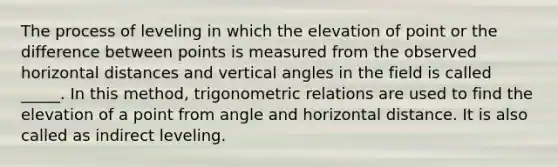 The process of leveling in which the elevation of point or the difference between points is measured from the observed horizontal distances and vertical angles in the field is called _____. In this method, trigonometric relations are used to find the elevation of a point from angle and horizontal distance. It is also called as indirect leveling.