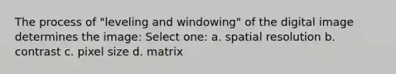 The process of "leveling and windowing" of the digital image determines the image: Select one: a. spatial resolution b. contrast c. pixel size d. matrix