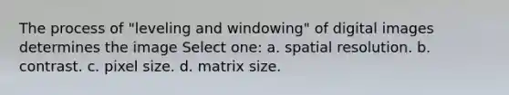 The process of "leveling and windowing" of digital images determines the image Select one: a. spatial resolution. b. contrast. c. pixel size. d. matrix size.