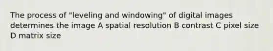 The process of "leveling and windowing" of digital images determines the image A spatial resolution B contrast C pixel size D matrix size