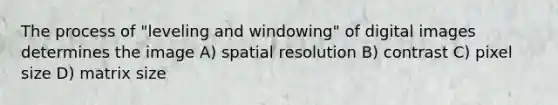 The process of "leveling and windowing" of digital images determines the image A) spatial resolution B) contrast C) pixel size D) matrix size