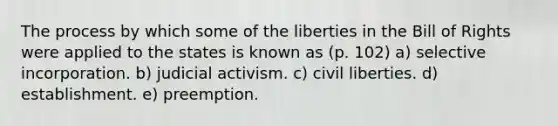 The process by which some of the liberties in the Bill of Rights were applied to the states is known as (p. 102) a) selective incorporation. b) judicial activism. c) civil liberties. d) establishment. e) preemption.