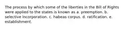 The process by which some of the liberties in the Bill of Rights were applied to the states is known as a. preemption. b. selective incorporation. c. habeas corpus. d. ratification. e. establishment.