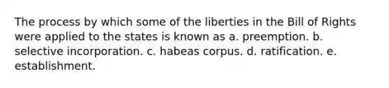 The process by which some of the liberties in the Bill of Rights were applied to the states is known as a. preemption. b. selective incorporation. c. habeas corpus. d. ratification. e. establishment.