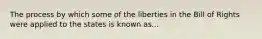 The process by which some of the liberties in the Bill of Rights were applied to the states is known as...