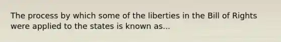 The process by which some of the liberties in the Bill of Rights were applied to the states is known as...