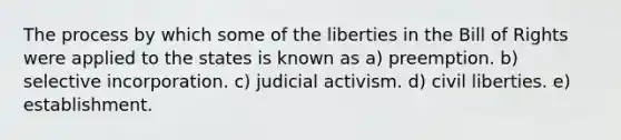 The process by which some of the liberties in the Bill of Rights were applied to the states is known as a) preemption. b) selective incorporation. c) judicial activism. d) civil liberties. e) establishment.