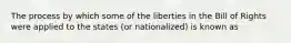 The process by which some of the liberties in the Bill of Rights were applied to the states (or nationalized) is known as