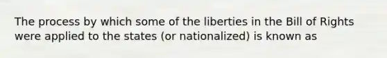 The process by which some of the liberties in the Bill of Rights were applied to the states (or nationalized) is known as