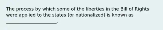 The process by which some of the liberties in the Bill of Rights were applied to the states (or nationalized) is known as ______________________.