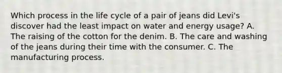 Which process in the life cycle of a pair of jeans did Levi's discover had the least impact on water and energy usage? A. The raising of the cotton for the denim. B. The care and washing of the jeans during their time with the consumer. C. The manufacturing process.