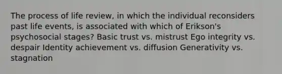 The process of life review, in which the individual reconsiders past life events, is associated with which of Erikson's psychosocial stages? Basic trust vs. mistrust Ego integrity vs. despair Identity achievement vs. diffusion Generativity vs. stagnation