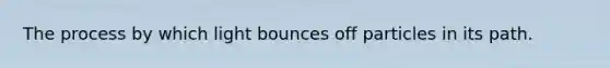 The process by which light bounces off particles in its path.