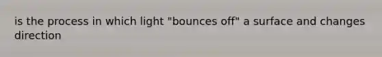 is the process in which light "bounces off" a surface and changes direction