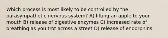 Which process is most likely to be controlled by the parasympathetic nervous system? A) lifting an apple to your mouth B) release of digestive enzymes C) increased rate of breathing as you trot across a street D) release of endorphins