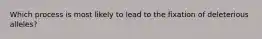 Which process is most likely to lead to the fixation of deleterious alleles?