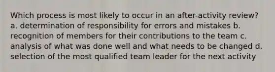 Which process is most likely to occur in an after-activity review? a. determination of responsibility for errors and mistakes b. recognition of members for their contributions to the team c. analysis of what was done well and what needs to be changed d. selection of the most qualified team leader for the next activity