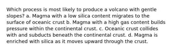 Which process is most likely to produce a volcano with gentle slopes? a. Magma with a low silica content migrates to the surface of oceanic crust b. Magma with a high gas content builds pressure within the continental crust. c. Oceanic crust collides with and subducts beneath the continental crust. d. Magma is enriched with silica as it moves upward through the crust.