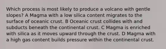 Which process is most likely to produce a volcano with gentle slopes? A Magma with a low silica content migrates to the surface of oceanic crust. B Oceanic crust collides with and subducts beneath the continental crust. C Magma is enriched with silica as it moves upward through the crust. D Magma with a high gas content builds pressure within the continental crust.