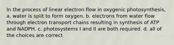 In the process of linear electron flow in oxygenic photosynthesis, a. water is split to form oxygen. b. electrons from water flow through electron transport chains resulting in synthesis of ATP and NADPH. c. photosystems I and II are both required. d. all of the choices are correct