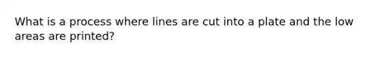 What is a process where lines are cut into a plate and the low areas are printed?