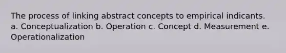 The process of linking abstract concepts to empirical indicants. a. Conceptualization b. Operation c. Concept d. Measurement e. Operationalization