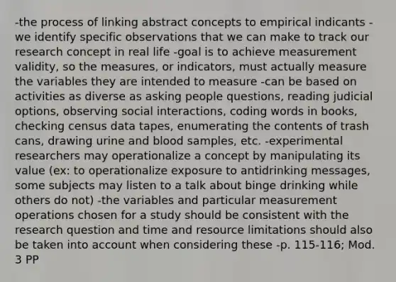 -the process of linking abstract concepts to empirical indicants -we identify specific observations that we can make to track our research concept in real life -goal is to achieve measurement validity, so the measures, or indicators, must actually measure the variables they are intended to measure -can be based on activities as diverse as asking people questions, reading judicial options, observing social interactions, coding words in books, checking census data tapes, enumerating the contents of trash cans, drawing urine and blood samples, etc. -experimental researchers may operationalize a concept by manipulating its value (ex: to operationalize exposure to antidrinking messages, some subjects may listen to a talk about binge drinking while others do not) -the variables and particular measurement operations chosen for a study should be consistent with the research question and time and resource limitations should also be taken into account when considering these -p. 115-116; Mod. 3 PP