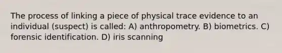 The process of linking a piece of physical trace evidence to an individual (suspect) is called: A) anthropometry. B) biometrics. C) forensic identification. D) iris scanning