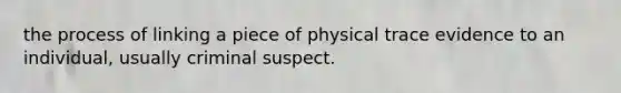 the process of linking a piece of physical trace evidence to an individual, usually criminal suspect.