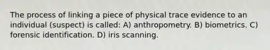 The process of linking a piece of physical trace evidence to an individual (suspect) is called: A) anthropometry. B) biometrics. C) forensic identification. D) iris scanning.