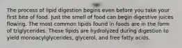 The process of lipid digestion begins even before you take your first bite of food. Just the smell of food can begin digestive juices flowing. The most common lipids found in foods are in the form of triglycerides. These lipids are hydrolyzed during digestion to yield monoacylglycerides, glycerol, and free fatty acids.