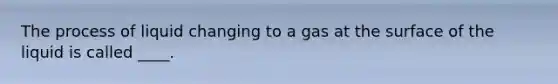 The process of liquid changing to a gas at the surface of the liquid is called ____.