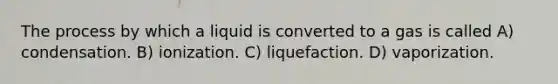 The process by which a liquid is converted to a gas is called A) condensation. B) ionization. C) liquefaction. D) vaporization.