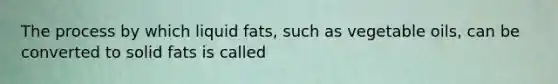 The process by which liquid fats, such as vegetable oils, can be converted to solid fats is called