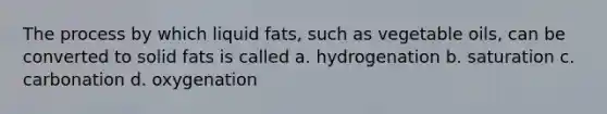 The process by which liquid fats, such as vegetable oils, can be converted to solid fats is called a. hydrogenation b. saturation c. carbonation d. oxygenation