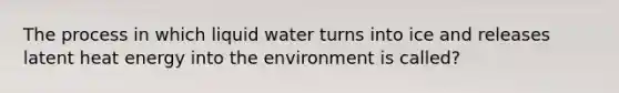 The process in which liquid water turns into ice and releases latent heat energy into the environment is called?