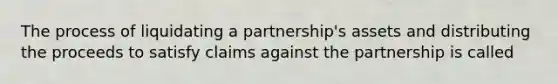 The process of liquidating a partnership's assets and distributing the proceeds to satisfy claims against the partnership is called