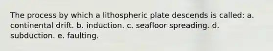 The process by which a lithospheric plate descends is called: a. continental drift. b. induction. c. seafloor spreading. d. subduction. e. faulting.