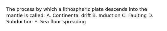 The process by which a lithospheric plate descends into the mantle is called: A. Continental drift B. Induction C. Faulting D. Subduction E. Sea floor spreading