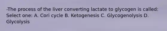 -The process of the liver converting lactate to glycogen is called: Select one: A. Cori cycle B. Ketogenesis C. Glycogenolysis D. Glycolysis