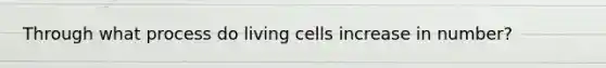 Through what process do living cells increase in number?