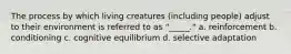 The process by which living creatures (including people) adjust to their environment is referred to as "_____." a. reinforcement b. conditioning c. cognitive equilibrium d. selective adaptation