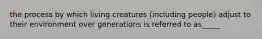 the process by which living creatures (including people) adjust to their environment over generations is referred to as_____