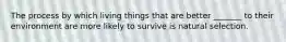 The process by which living things that are better _______ to their environment are more likely to survive is natural selection.
