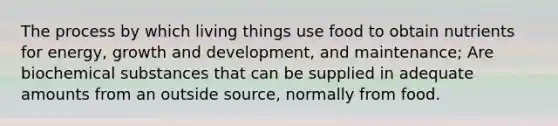 The process by which living things use food to obtain nutrients for energy, growth and development, and maintenance; Are biochemical substances that can be supplied in adequate amounts from an outside source, normally from food.