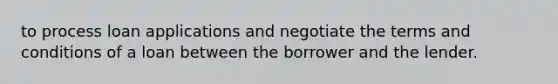 to process loan applications and negotiate the terms and conditions of a loan between the borrower and the lender.