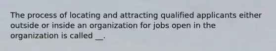 The process of locating and attracting qualified applicants either outside or inside an organization for jobs open in the organization is called __.