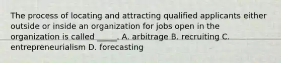 The process of locating and attracting qualified applicants either outside or inside an organization for jobs open in the organization is called _____. A. arbitrage B. recruiting C. entrepreneurialism D. forecasting