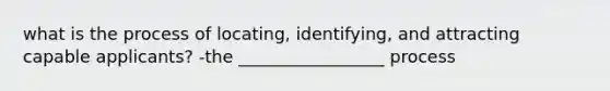 what is the process of locating, identifying, and attracting capable applicants? -the _________________ process