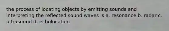 the process of locating objects by emitting sounds and interpreting the reflected sound waves is a. resonance b. radar c. ultrasound d. echolocation